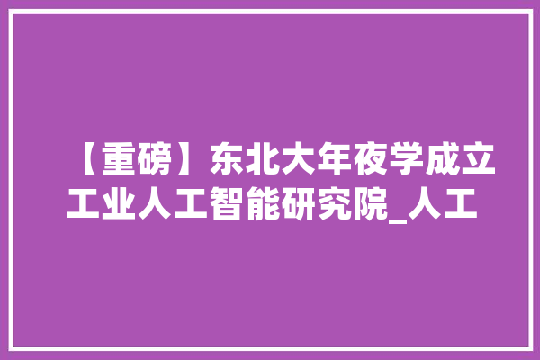 【重磅】东北大年夜学成立工业人工智能研究院_人工智能_科学 AI快讯