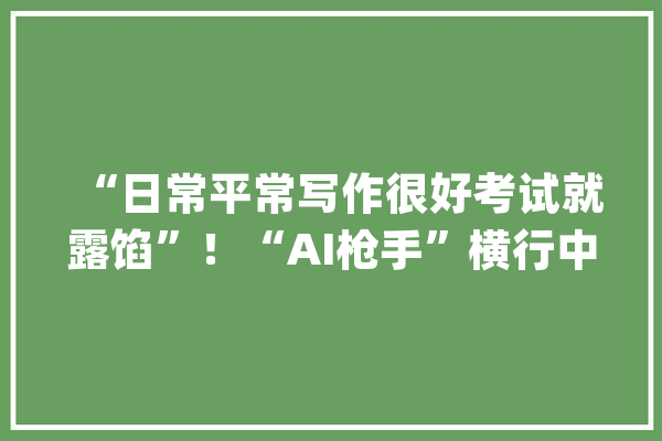 “日常平常写作很好考试就露馅”！“AI枪手”横行中小学生功教材_功课_学生