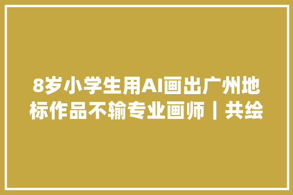 8岁小学生用AI画出广州地标作品不输专业画师｜共绘湾区地标·让家乡出圈_广州_地标 文字写作
