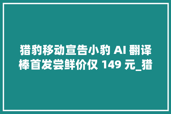 猎豹移动宣告小豹 AI 翻译棒首发尝鲜价仅 149 元_猎豹_的是