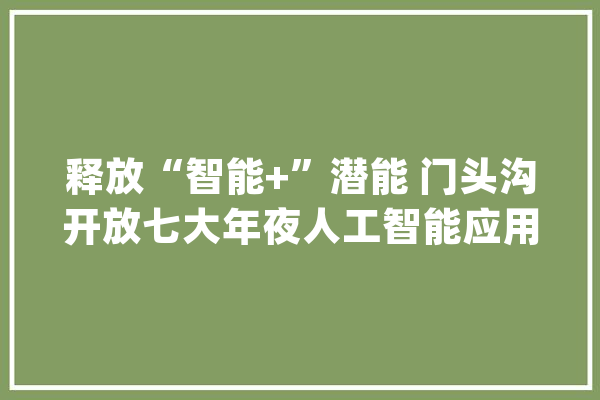 释放“智能+”潜能 门头沟开放七大年夜人工智能应用场景_人工智能_家当 云服务