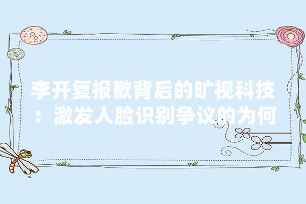 李开复报歉背后的旷视科技：激发人脸识别争议的为何老是它？_人工智能_数据 文字写作