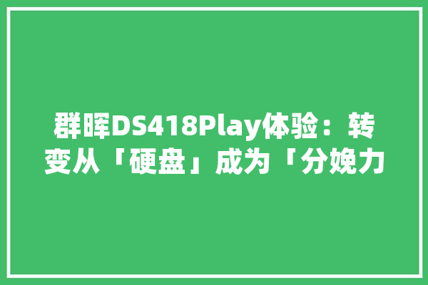 群晖DS418Play体验：转变从「硬盘」成为「分娩力对象」_工作_功效 AI快讯