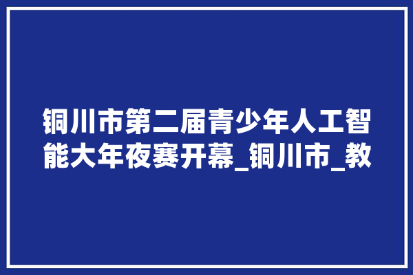 铜川市第二届青少年人工智能大年夜赛开幕_铜川市_教师 AI简讯