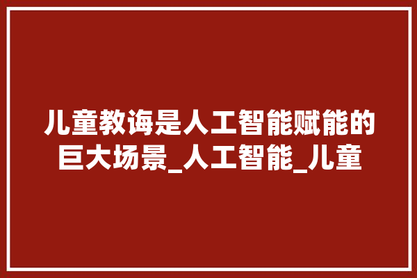儿童教诲是人工智能赋能的巨大场景_人工智能_儿童 云服务