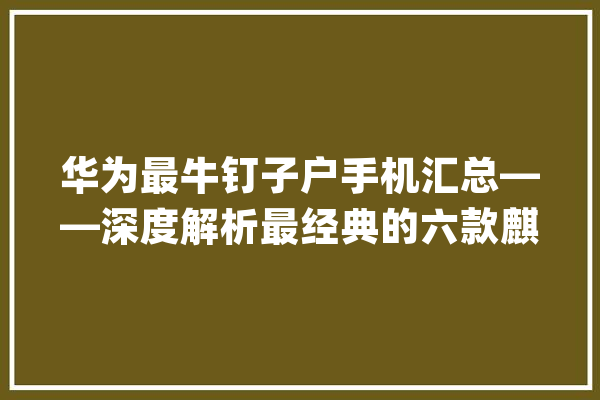 华为最牛钉子户手机汇总——深度解析最经典的六款麒麟神U_麒麟_华为 云服务