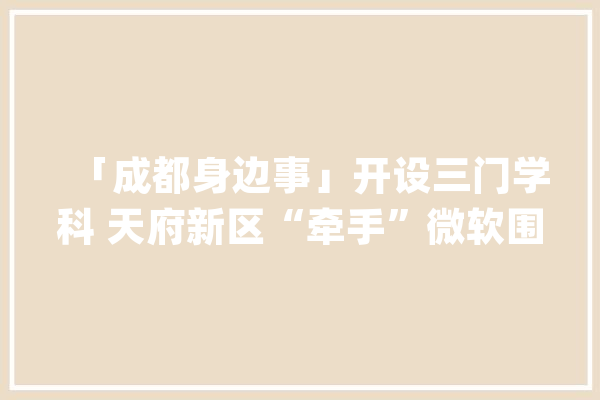 「成都身边事」开设三门学科 天府新区“牵手”微软围绕人工智能开展培训_人工智能_微软 智能问答