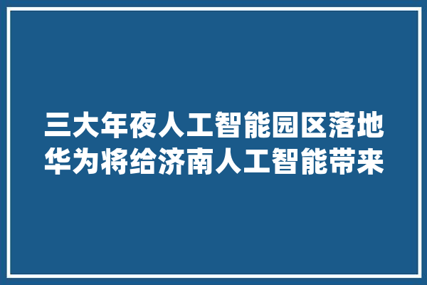 三大年夜人工智能园区落地华为将给济南人工智能带来什么？_人工智能_华为 AI简讯