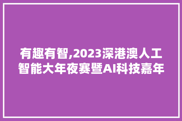 有趣有智,2023深港澳人工智能大年夜赛暨AI科技嘉年光光阴活动喊你报名_人工智能_年夜赛 AI简讯