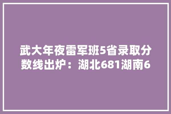 武大年夜雷军班5省录取分数线出炉：湖北681湖南673河南677山东682_武汉年夜学_学生们 云服务