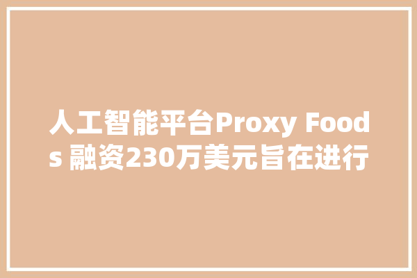 人工智能平台Proxy Foods 融资230万美元旨在进行食物饮料拓新_食物_庞杂 智能问答