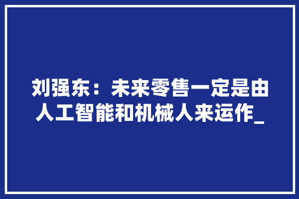 刘强东：未来零售一定是由人工智能和机械人来运作_中国_新店 云服务