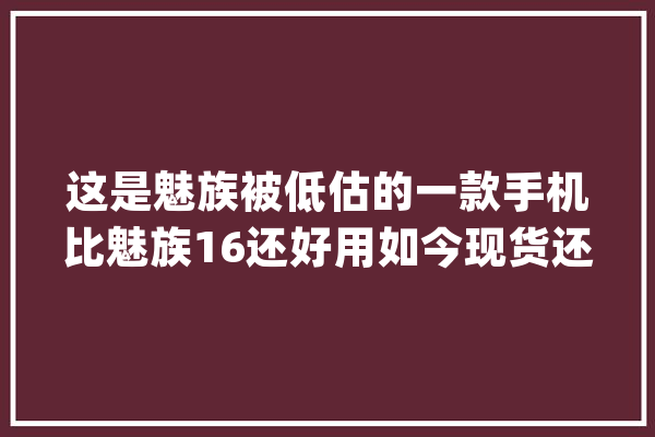 这是魅族被低估的一款手机比魅族16还好用如今现货还很便宜_魅族_价钱
