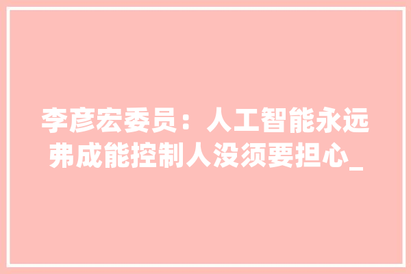 李彦宏委员：人工智能永远弗成能控制人没须要担心_人工智能_互联网 智能写作