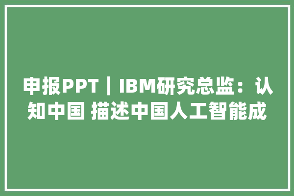 申报PPT｜IBM研究总监：认知中国 描述中国人工智能成长蓝图（附下载链接）_人工智能_全球 文字写作