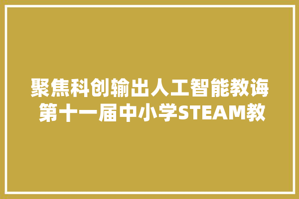 聚焦科创输出人工智能教诲 第十一届中小学STEAM教诲大年夜会圆满落幕_人工智能_教师 智能助手
