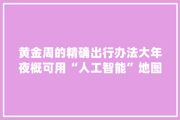 黄金周的精确出行办法大年夜概可用“人工智能”地图打开_地图_用户 智能问答