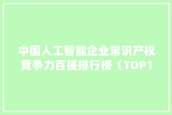 中国人工智能企业常识产权竞争力百强排行榜（TOP100)_人工智能_专利 AI简讯