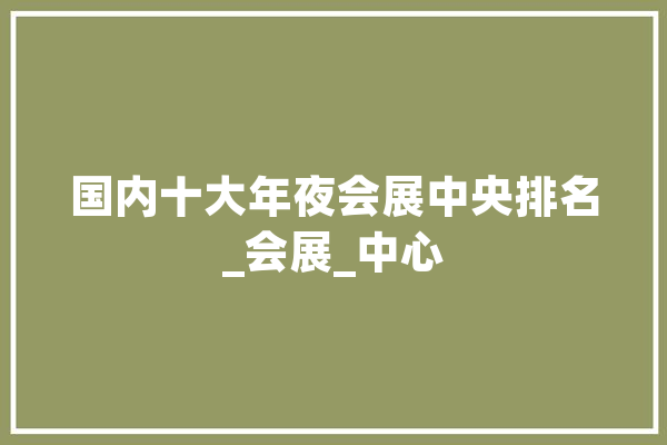 国内十大年夜会展中央排名_会展_中心