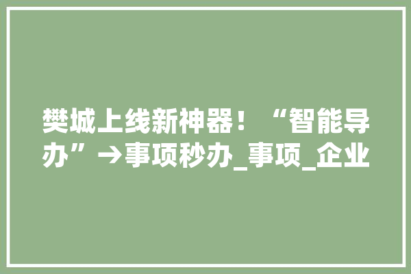 樊城上线新神器！“智能导办”→事项秒办_事项_企业 智能助手