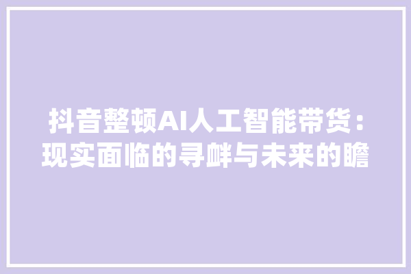 抖音整顿AI人工智能带货：现实面临的寻衅与未来的瞻望_人工智能_花费者 AI快讯