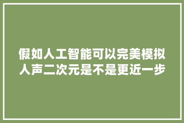 假如人工智能可以完美模拟人声二次元是不是更近一步了？_声优_脚色