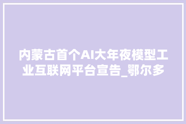 内蒙古首个AI大年夜模型工业互联网平台宣告_鄂尔多斯_互联网