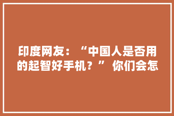 印度网友：“中国人是否用的起智好手机？” 你们会怎么回答呢？_中国_全球