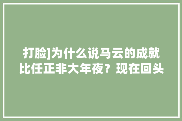 打脸]为什么说马云的成就比任正非大年夜？现在回头看_华为_阿里巴巴 文字写作