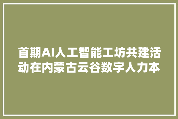 首期AI人工智能工坊共建活动在内蒙古云谷数字人力本钱做事家当园举行_人工智能_人才造就