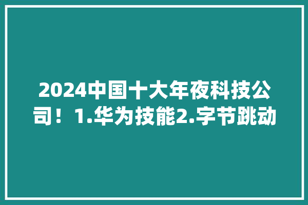2024中国十大年夜科技公司！1.华为技能2.字节跳动3.阿里巴巴_总部_公司 智能写作