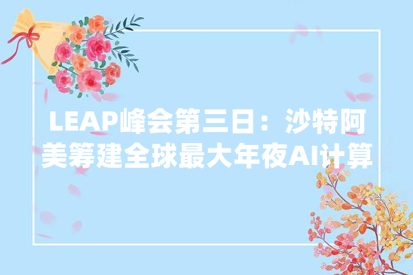 LEAP峰会第三日：沙特阿美筹建全球最大年夜AI计算中央 ACES大年夜举扩建_沙特_人工智能