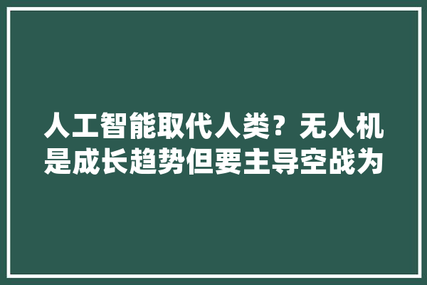 人工智能取代人类？无人机是成长趋势但要主导空战为时尚早_无人机_作战