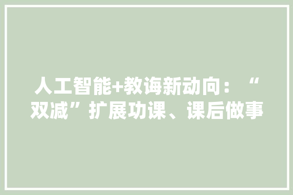 人工智能+教诲新动向：“双减”扩展功课、课后做事AI场景_人工智能_功课 智能助手