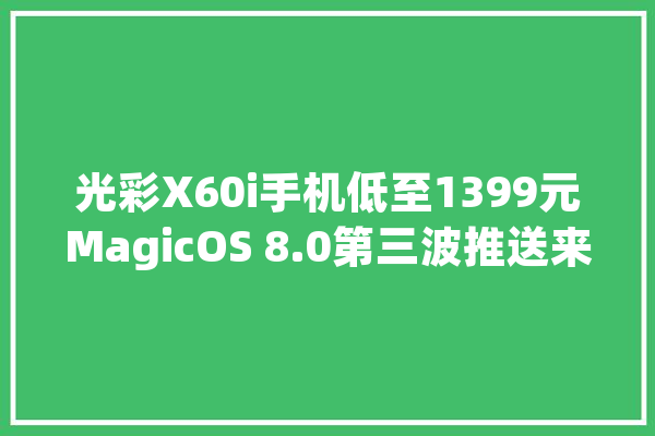 光彩X60i手机低至1399元MagicOS 8.0第三波推送来了有你的机型吗_光荣_像素 AI简讯 光彩X60i手机低至1399元MagicOS 8.0第三波推送来了有你的机型吗_光荣_像素 AI简讯