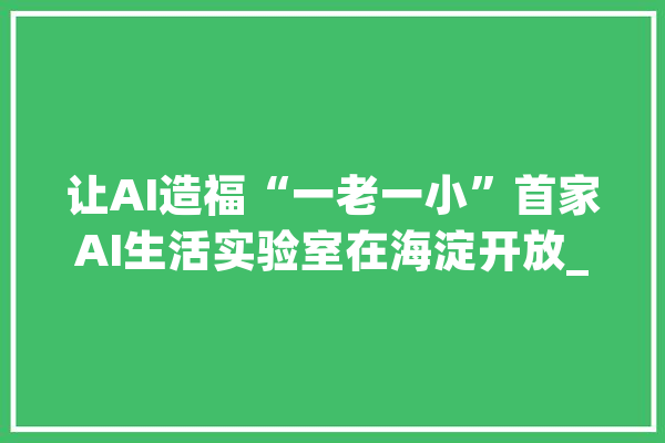 让AI造福“一老一小”首家AI生活实验室在海淀开放_人工智能_本身的