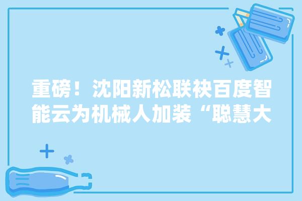 重磅！沈阳新松联袂百度智能云为机械人加装“聪慧大年夜脑”_机械人_人工智能 智能助手