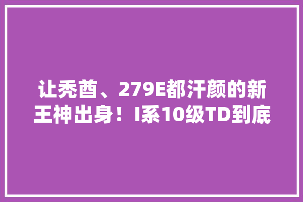 让秃酋、279E都汗颜的新王神出身！I系10级TD到底有多恶棍？_洛斯_意年夜利 文字写作