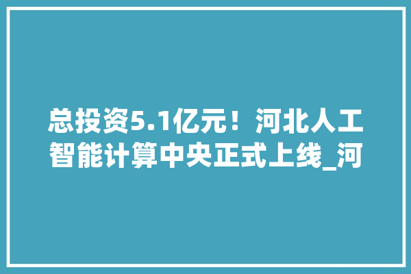 总投资5.1亿元！河北人工智能计算中央正式上线_河北_人工智能 绘影字幕