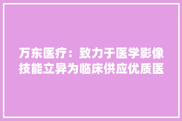 万东医疗：致力于医学影像技能立异为临床供应优质医学影像产品和做事_医学影像_公司 计算机