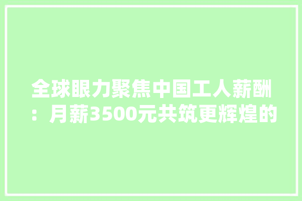 全球眼力聚焦中国工人薪酬：月薪3500元共筑更辉煌的未来！_工人_程度