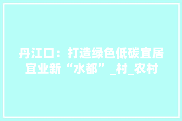 丹江口：打造绿色低碳宜居宜业新“水都”_村_农村 AI快讯