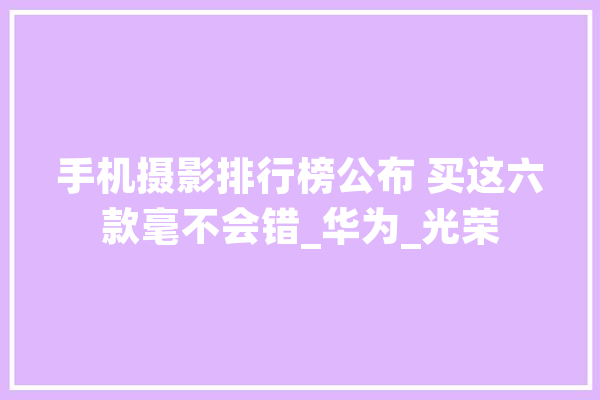 手机摄影排行榜公布 买这六款毫不会错_华为_光荣 计算机