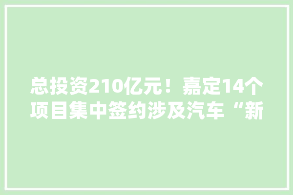 总投资210亿元！嘉定14个项目集中签约涉及汽车“新四化”、人工智能等重点家当_嘉定_项目