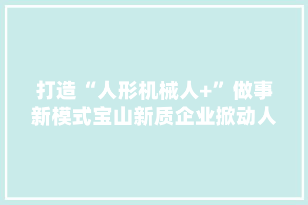 打造“人形机械人+”做事新模式宝山新质企业掀动人工智能新浪潮_机械人_编纂器 AI简讯