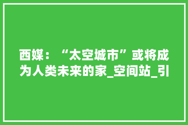 西媒：“太空城市”或将成为人类未来的家_空间站_引力