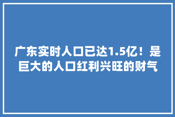 广东实时人口已达1.5亿！是巨大的人口红利兴旺的财气【附广东省人工智能、生物医药家当分析】_家当_广东省 智能问答