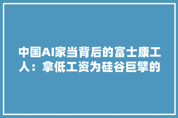 中国AI家当背后的富士康工人：拿低工资为硅谷巨擘的数据贴标_工作_数据 计算机