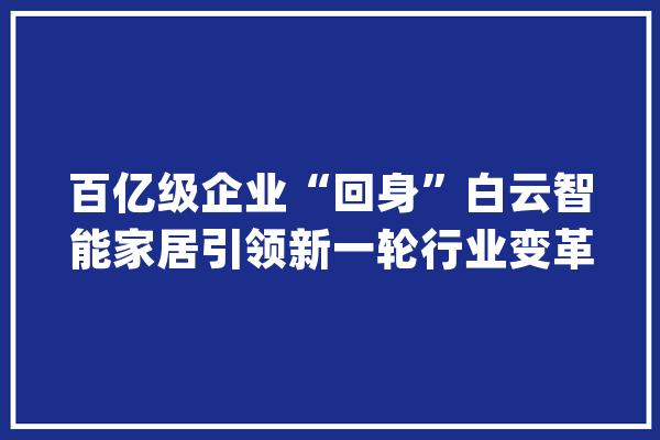 百亿级企业“回身”白云智能家居引领新一轮行业变革_家当_家居 AI简讯