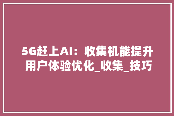 5G赶上AI：收集机能提升 用户体验优化_收集_技巧 科技快讯